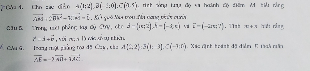 Cho các điểm A(1;2), B(-2;0); C(0;5) , tính tổng tung độ và hoành độ điểm M biết rằng
vector AM+2vector BM+3vector CM=vector 0. Kết quả làm tròn đến hàng phần mười. 
Câu 5. Trong mặt phẳng toạ độ Oxy, cho vector a=(m;2), vector b=(-3;n) và vector c=(-2m;7). Tính m+n biết rằng
vector c=vector a+vector b , với m; n là các số tự nhiên. 
Câu 6. Trong mặt phẳng toạ độ Oxy, cho A(2;2); B(1;-3); C(-3;0). Xác định hoành độ điểm E thoả mãn
vector AE=-2vector AB+3vector AC.