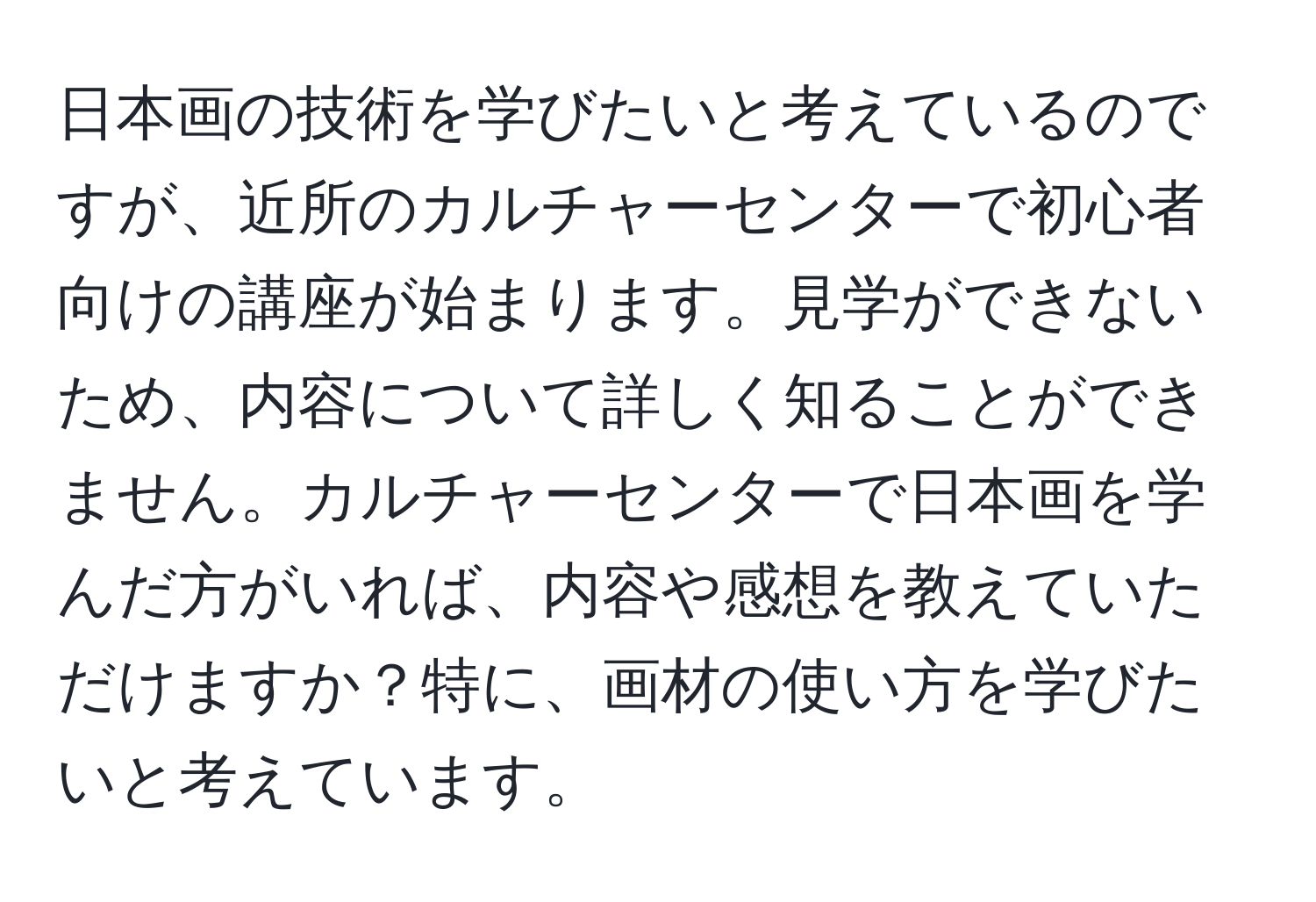 日本画の技術を学びたいと考えているのですが、近所のカルチャーセンターで初心者向けの講座が始まります。見学ができないため、内容について詳しく知ることができません。カルチャーセンターで日本画を学んだ方がいれば、内容や感想を教えていただけますか？特に、画材の使い方を学びたいと考えています。