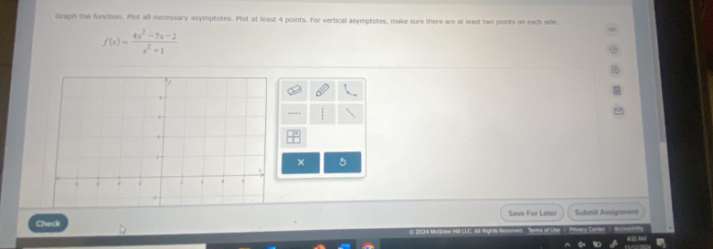 Graph the function. Plot all necessary asymptotes. Plot at least 4 points. For vertical asymptotes, make sure there are at least two points on each side.
f(x)= (4x^2-7x-2)/x^2+1 
× 5 
Check Save For Later Submit Assignment 
LLC. A. Rights Terms of Use | Privacy Centan | A