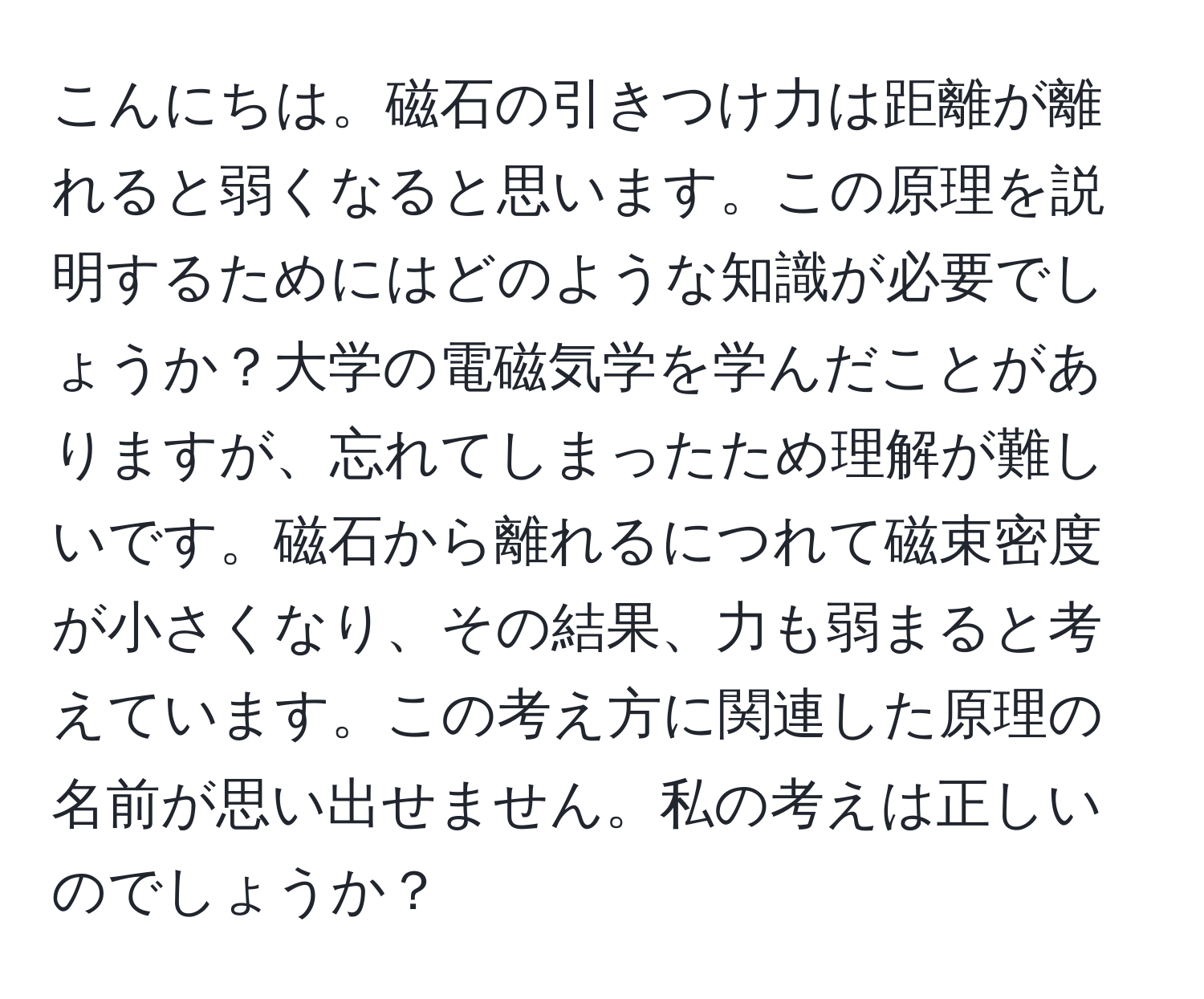 こんにちは。磁石の引きつけ力は距離が離れると弱くなると思います。この原理を説明するためにはどのような知識が必要でしょうか？大学の電磁気学を学んだことがありますが、忘れてしまったため理解が難しいです。磁石から離れるにつれて磁束密度が小さくなり、その結果、力も弱まると考えています。この考え方に関連した原理の名前が思い出せません。私の考えは正しいのでしょうか？