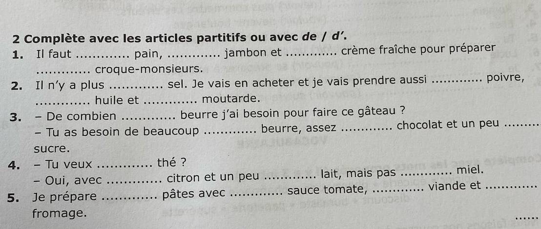 Complète avec les articles partitifs ou avec de / d’. 
1. Il faut _pain, _jambon et _crème fraîche pour préparer 
_croque-monsieurs. 
2. Il n'y a plus _sel. Je vais en acheter et je vais prendre aussi _poivre, 
_huile et _moutarde. 
3. - De combien _beurre j'ai besoin pour faire ce gâteau ? 
- Tu as besoin de beaucoup _beurre, assez _chocolat et un peu_ 
sucre. 
4. - Tu veux _thé ? 
- Oui, avec _citron et un peu _lait, mais pas _miel. 
5. Je prépare _pâtes avec _sauce tomate, _viande et_ 
fromage. 
_