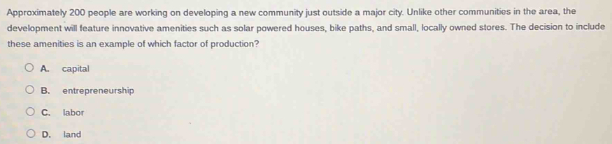 Approximately 200 people are working on developing a new community just outside a major city. Unlike other communities in the area, the
development will feature innovative amenities such as solar powered houses, bike paths, and small, locally owned stores. The decision to include
these amenities is an example of which factor of production?
A. capital
B. entrepreneurship
C. labor
D. land