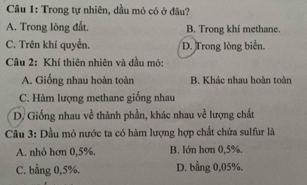 Trong tự nhiên, dầu mỏ có ở đâu?
A. Trong lòng đất. B. Trong khí methane.
C. Trên khí quyền. D. Trong lòng biển.
Câu 2: Khí thiên nhiên và dầu mỏ:
A. Giống nhau hoàn toàn B. Khác nhau hoàn toàn
C. Hàm lượng methane giống nhau
D. Giống nhau về thành phần, khác nhau về lượng chất
Câu 3: Dầu mỏ nước ta có hàm lượng hợp chất chứa sulfur là
A. nhỏ hơn 0,5%. B. lớn hơn 0,5%.
C. bằng 0,5%. D. bằng 0,05%.