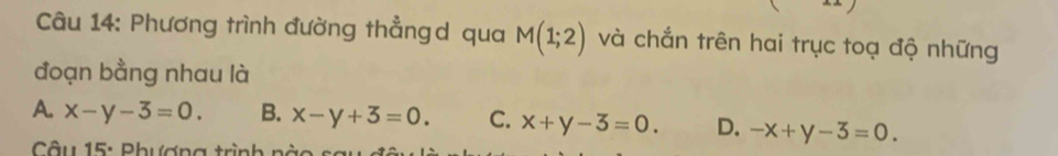 Phương trình đường thẳngd qua M(1;2) và chắn trên hai trục toạ độ những
đoạn bằng nhau là
A. x-y-3=0. B. x-y+3=0. C. x+y-3=0. D. -x+y-3=0. 
* Câu 15: Phượng trình r