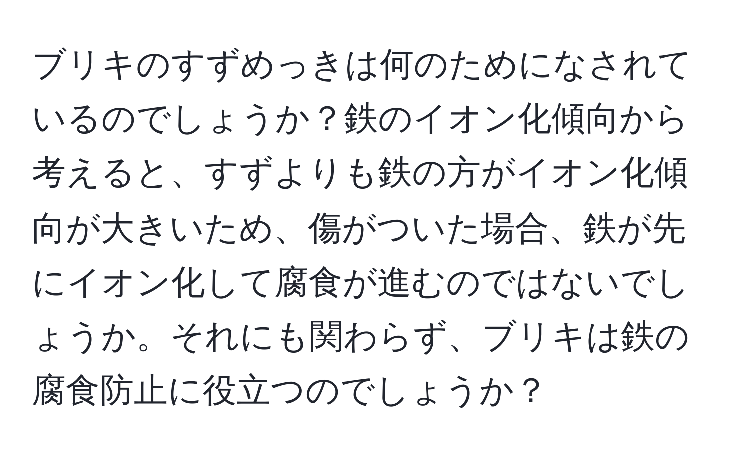 ブリキのすずめっきは何のためになされているのでしょうか？鉄のイオン化傾向から考えると、すずよりも鉄の方がイオン化傾向が大きいため、傷がついた場合、鉄が先にイオン化して腐食が進むのではないでしょうか。それにも関わらず、ブリキは鉄の腐食防止に役立つのでしょうか？