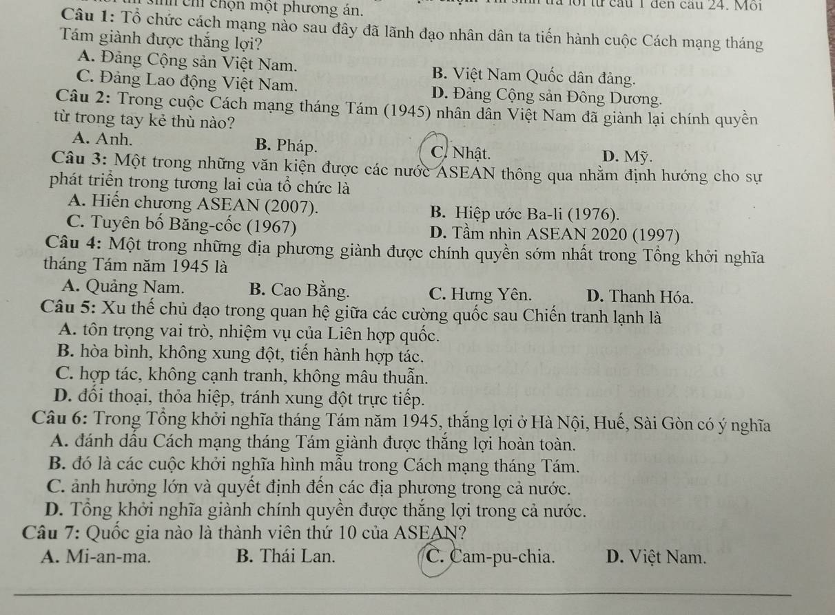 sih ch chọn một phương án.
ua lồi từ cầu 1 đen cau 24. Mội
Câu 1: Tổ chức cách mạng nào sau đây đã lãnh đạo nhân dân ta tiến hành cuộc Cách mạng tháng
Tám giành được thắng lợi?
A. Đảng Cộng sản Việt Nam. B. Việt Nam Quốc dân đảng.
C. Đảng Lao động Việt Nam. D. Đảng Cộng sản Đông Dương.
Câu 2: Trong cuộc Cách mạng tháng Tám (1945) nhân dân Việt Nam đã giành lại chính quyền
từ trong tay kẻ thù nào?
A. Anh. B. Pháp. C. Nhật. D. Mỹ.
Câu 3: Một trong những văn kiện được các nước ASEẢN thông qua nhằm định hướng cho sự
phát triển trong tương lai của tổ chức là
A. Hiến chương ASEAN (2007). B. Hiệp ước Ba-li (1976).
C. Tuyên bố Băng-cốc (1967) D. Tầm nhìn ASEAN 2020 (1997)
Câu 4: Một trong những địa phương giành được chính quyền sớm nhất trong Tổng khởi nghĩa
tháng Tám năm 1945 là
A. Quảng Nam. B. Cao Bằng. C. Hưng Yên. D. Thanh Hóa.
Câu 5: Xu thế chủ đạo trong quan hệ giữa các cường quốc sau Chiến tranh lạnh là
A. tôn trọng vai trò, nhiệm vụ của Liên hợp quốc.
B. hòa bình, không xung đột, tiền hành hợp tác.
C. hợp tác, không cạnh tranh, không mâu thuẫn.
D. đổi thoại, thỏa hiệp, tránh xung đột trực tiếp.
Câu 6: Trong Tổng khởi nghĩa tháng Tám năm 1945, thắng lợi ở Hà Nội, Huế, Sài Gòn có ý nghĩa
A. đánh dầu Cách mạng tháng Tám giành được thắng lợi hoàn toàn.
B. đó là các cuộc khởi nghĩa hình mẫu trong Cách mạng tháng Tám.
C. ảnh hưởng lớn và quyết định đến các địa phương trong cả nước.
D. Tổng khởi nghĩa giành chính quyền được thắng lợi trong cả nước.
Câu 7: Quốc gia nào là thành viên thứ 10 của ASEAN?
A. Mi-an-ma. B. Thái Lan. C. Cam-pu-chia. D. Việt Nam.