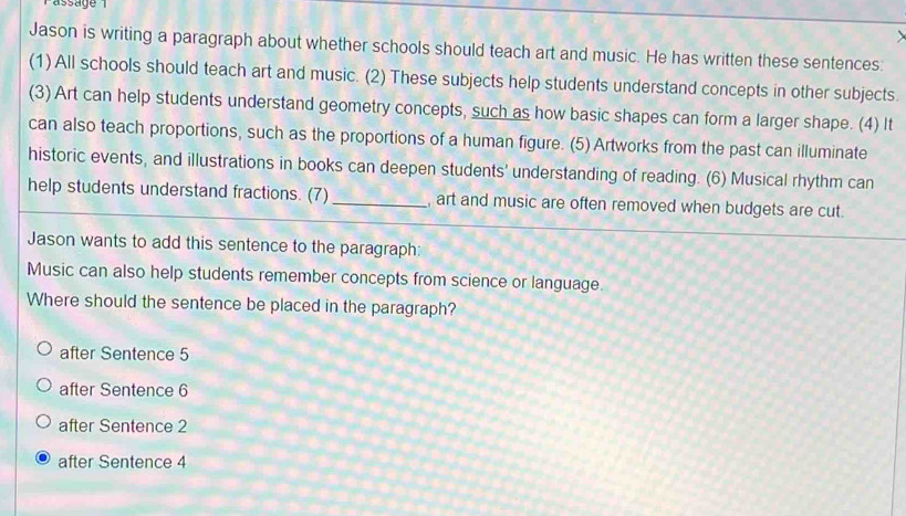 Passage 
Jason is writing a paragraph about whether schools should teach art and music. He has written these sentences.
(1) All schools should teach art and music. (2) These subjects help students understand concepts in other subjects.
(3) Art can help students understand geometry concepts, such as how basic shapes can form a larger shape. (4) It
can also teach proportions, such as the proportions of a human figure. (5) Artworks from the past can illuminate
historic events, and illustrations in books can deepen students' understanding of reading. (6) Musical rhythm can
help students understand fractions. (7) _, art and music are often removed when budgets are cut.
Jason wants to add this sentence to the paragraph:
Music can also help students remember concepts from science or language.
Where should the sentence be placed in the paragraph?
after Sentence 5
after Sentence 6
after Sentence 2
after Sentence 4