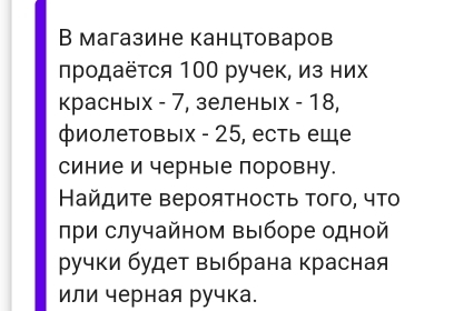 В магазине канцтоваров 
продаётся 100 ручек, из них 
красных - 7, зеленых - 18, 
φиолетовыΙх - 25, есть еще 
синие и черны е поровну. 
Найдиτе вероятность τого, чΤο 
при случайном выборе одной 
ручки будет выбрана красная 
или черная ручка.