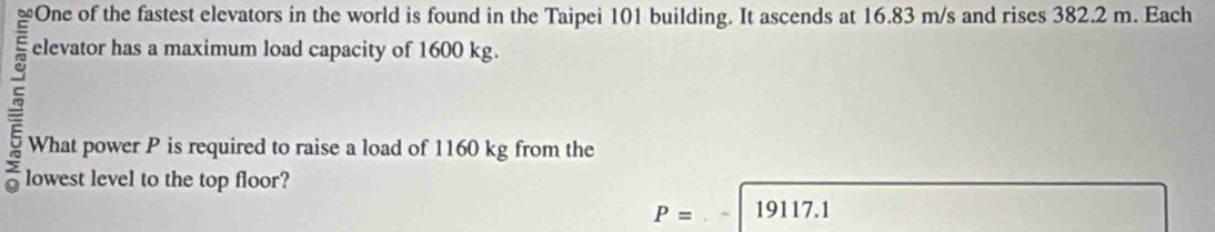 elevator has a maximum load capacity of 1600 kg. 
What power P is required to raise a load of 1160 kg from the 
lowest level to the top floor?
P= 19117.1