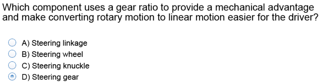 Which component uses a gear ratio to provide a mechanical advantage
and make converting rotary motion to linear motion easier for the driver?
A) Steering linkage
B) Steering wheel
C) Steering knuckle
D) Steering gear