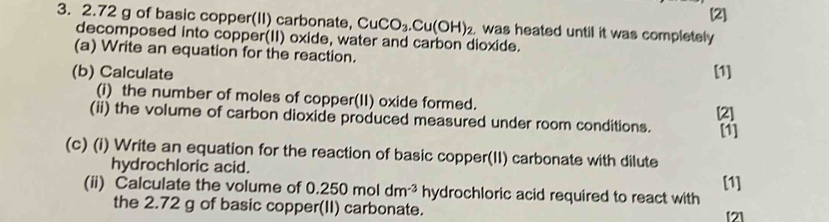 [2] 
3. 2.72 g of basic copper(II) carbonate, CuCO_3.Cu(OH)_2 was heated until it was completely 
decomposed into copper(II) oxide, water and carbon dioxide. 
(a) Write an equation for the reaction. 
(b) Calculate [1] 
(i) the number of moles of copper(II) oxide formed. 
(ii) the volume of carbon dioxide produced measured under room conditions. [2] 
[1] 
(c) (i) Write an equation for the reaction of basic copper(II) carbonate with dilute 
hydrochloric acid. 
[1] 
(ii) Calculate the volume of 0.250 mol dm^(-3) hydrochloric acid required to react with 
the 2.72 g of basic copper(II) carbonate. 
[2]