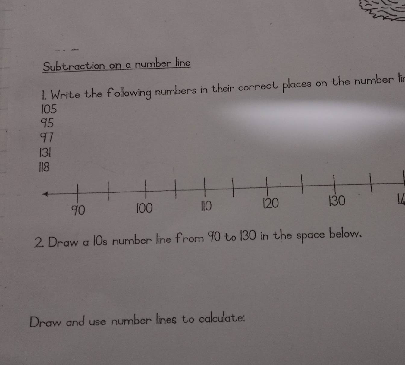 Subtraction on a number line 
1. Write the following numbers in their correct places on the number lir
105
95
97
13l
118
 
2. Draw a 10s number line from 90 to 130 in the space below. 
Draw and use number lines to calculate: