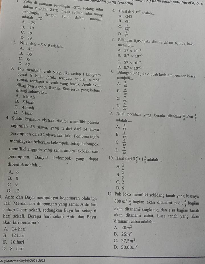 al jawaban yang tersedia!  ng ( X ) pada salah satu huruf a, b, c
1. Suhu di ruangan pendingin -5°C , scdang suhu 6. Hasil dari 3^(-5) adalah...
dalam ruangan 24°C , maka selisih suhu ruang A. -243
pendingin dengan sulu dalam ruangan B. -81
adalah .....^circ C
A. - 29
B. -19
C.  1/243 
C. 19
D.  1/81 
D. 29
7. Bilangan 0,057 jika ditulis dalam bentuk baku
2. Nilai darì -5* 9 adalah...
menjadi...
A 57* 10^(-3)
A. -45 B. 5.7* 10^(-3)
B. -35
C. 35
D. 45
C. 57* 10^(-2)
D. 5,7* 10^(-2)
3. Ibu membeli jeruk 5 kg, jika setiap 1 kilogram menjadi...
8. Bilangan 0,45 jika diubah kedalam pecahan biasa
berisi 8 buah jeruk, ternyata setelah sampai
rumah terdapat 4 jeruk yang busuk. Jeruk akan A.  3/10 
dibagikan kepada 8 anak. Sisa jeruk yang belum B.  9/10 
dibagi sebanyak... C.  9/20 
A. 6 buah
B. 5 buah
C. 4 buah
D.  3/20 
D. 3 buah dan  1/2 
9. Nilai pecahan yang berada diantara  1/3 
adalah ....
4. Suatu kegiatan ekstrakurikuler memiliki peserta  4/12 
sejumlah 56 siswa, yang terdiri dari 24 siswa A.
perempuan dan 32 siswa laki-laki. Pembina ingin  5/12 
B.
membagi ke beberapa kelompok. setiap kelompok C.  6/12 
memiliki anggota yang sama antara laki-laki dan D.  7/12 
perempuan. Banyak kelompok yang dapat 10. Hasil dari 3 2/3 :1 5/6  adalah...
dibentuk adalah…  1/6 
A.
A. 6
B.  2/3 
B. 8 C. 2
C. 9 D. 6
D. 12 11. Pak Joko memiliki sebidang tanah yang luasnya
5. Anto dan Bayu mempunyai kegemaran olahraga 300m^2. 1/4  bagian akan ditanami padi,  2/3  bagian
lari. Mereka lari dilapangan yang sama. Anto lari
setiap 4 hari sekali, sedangkan Bayu lari setiap 6 akan ditanami singkong, dan sisa bagian tanah
hari sekali, Berapa hari sekali Anto dan Bayu akan ditanami cabai. Luas tanah yang akan
akan lari bersama ?
ditanami cabai adalah...
A. 14 hari
A. 20m^2
B. 12 hari
B. 25m^2
C. 10 hari
C. 27,5m^2
D. 8 hari
D. 50,00m^2
MTs/Matematika/VII/2024-2025