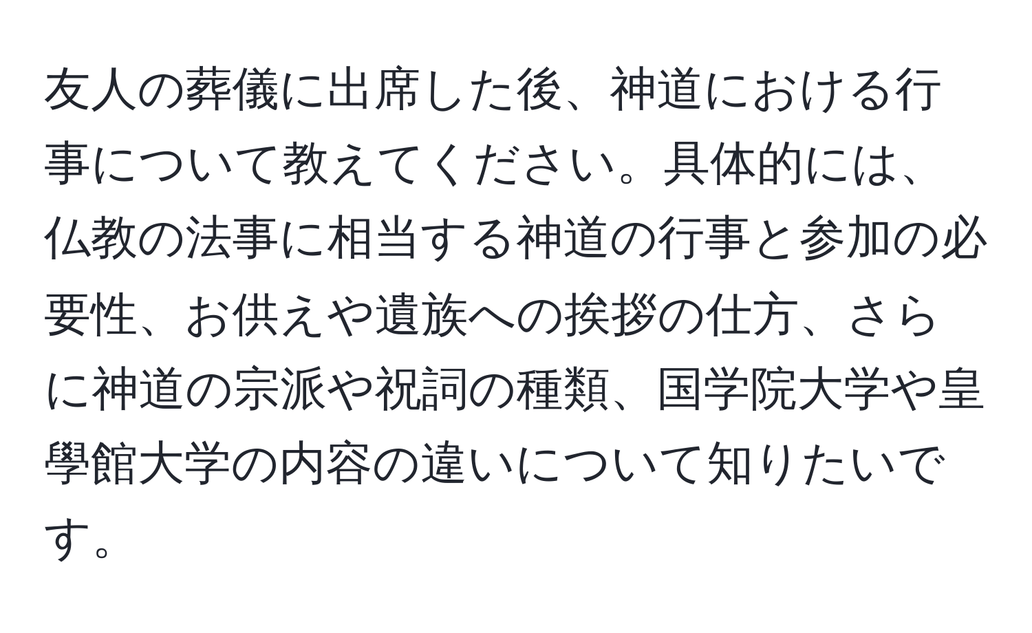 友人の葬儀に出席した後、神道における行事について教えてください。具体的には、仏教の法事に相当する神道の行事と参加の必要性、お供えや遺族への挨拶の仕方、さらに神道の宗派や祝詞の種類、国学院大学や皇學館大学の内容の違いについて知りたいです。