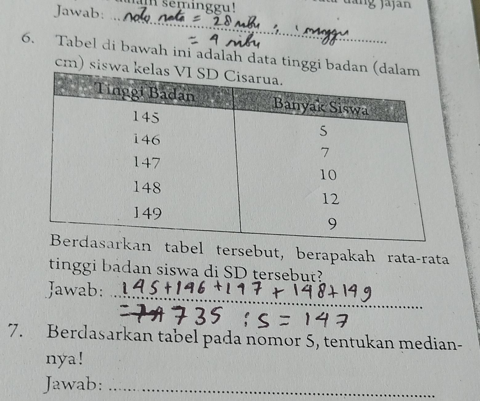 seminggu! 
Jàng jajan 
Jawab: 
_ 
_ 
_ 
6. Tabel di bawah ini adalah data tinggi ba 
cm) sisw 
el tersebut, berapakah rata-rata 
tinggi badan siswa di SD tersebut? 
Jawab:_ 
7. Berdasarkan tabel pada nomor 5, tentukan median- 
nya! 
Jawab:_