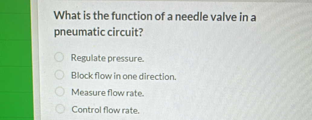 What is the function of a needle valve in a
pneumatic circuit?
Regulate pressure.
Block flow in one direction.
Measure flow rate.
Control flow rate.