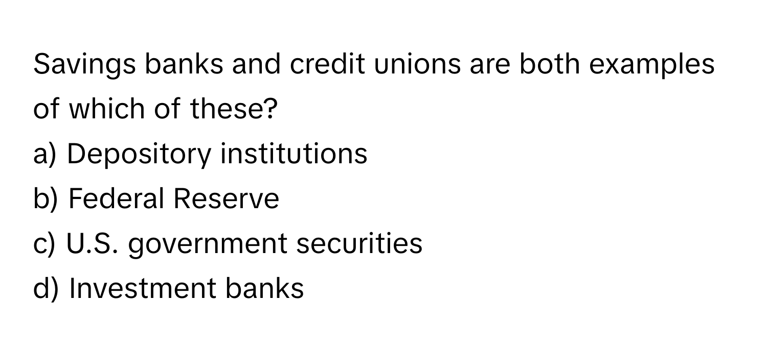 Savings banks and credit unions are both examples of which of these?

a) Depository institutions 
b) Federal Reserve 
c) U.S. government securities 
d) Investment banks