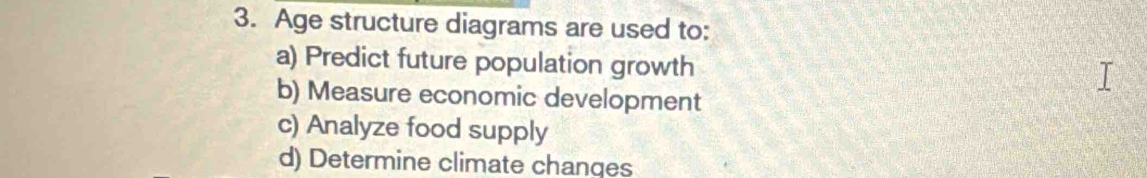 Age structure diagrams are used to:
a) Predict future population growth
b) Measure economic development
c) Analyze food supply
d) Determine climate changes