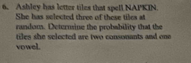 Ashley has letter tiles that spell NAPKIN. 
She has selected three of these tiles at 
random. Deternine the probability that the 
tiles she selected are two consonants and one . 
vowel.
