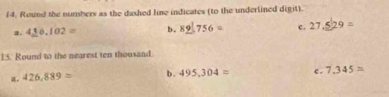 Round the numbers as the dashed line indicates (to the underlined digit).
c. 27,_ 529=
4_ 36.102=
b. 8_ 9^175
15. Round to the nearest ten thousand.
ü。 426,889approx
b . 495,304approx c. 7.345=