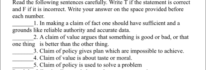 Read the following sentences carefully. Write T if the statement is correct 
and F if it is incorrect. Write your answer on the space provided before 
each number. 
_1. In making a claim of fact one should have sufficient and a 
grounds like reliable authority and accurate data. 
_2. A claim of value argues that something is good or bad, or that 
one thing is better than the other thing. 
_3. Claim of policy gives plan which are impossible to achieve. 
_4. Claim of value is about taste or moral. 
_5. Claim of policy is used to solve a problem