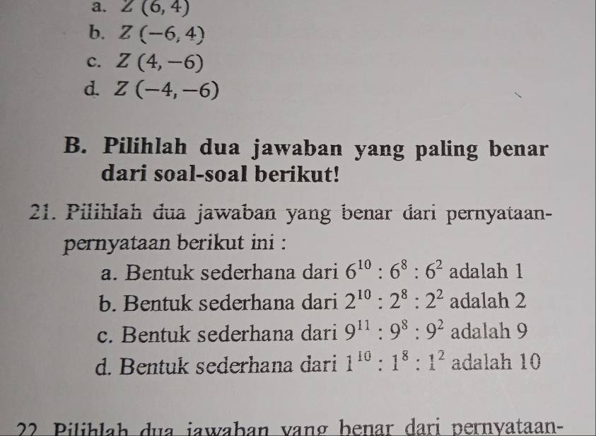 a. Z(6,4)
b. Z(-6,4)
c. Z(4,-6)
d. Z(-4,-6)
B. Pilihlah dua jawaban yang paling benar
dari soal-soal berikut!
21. Pilihlah dua jawaban yang benar đari pernyataan-
pernyataan berikut ini :
a. Bentuk sederhana dari 6^(10):6^8:6^2 adalah 1
b. Bentuk sederhana dari 2^(10):2^8:2^2 adalah 2
c. Bentuk sederhana dari 9^(11):9^8:9^2 adalah 9
d. Bentuk sederhana dari 1^(10):1^8:1^2 adalah 10
22 Pilihlah dua jawaban vang benar dari pernyataan-