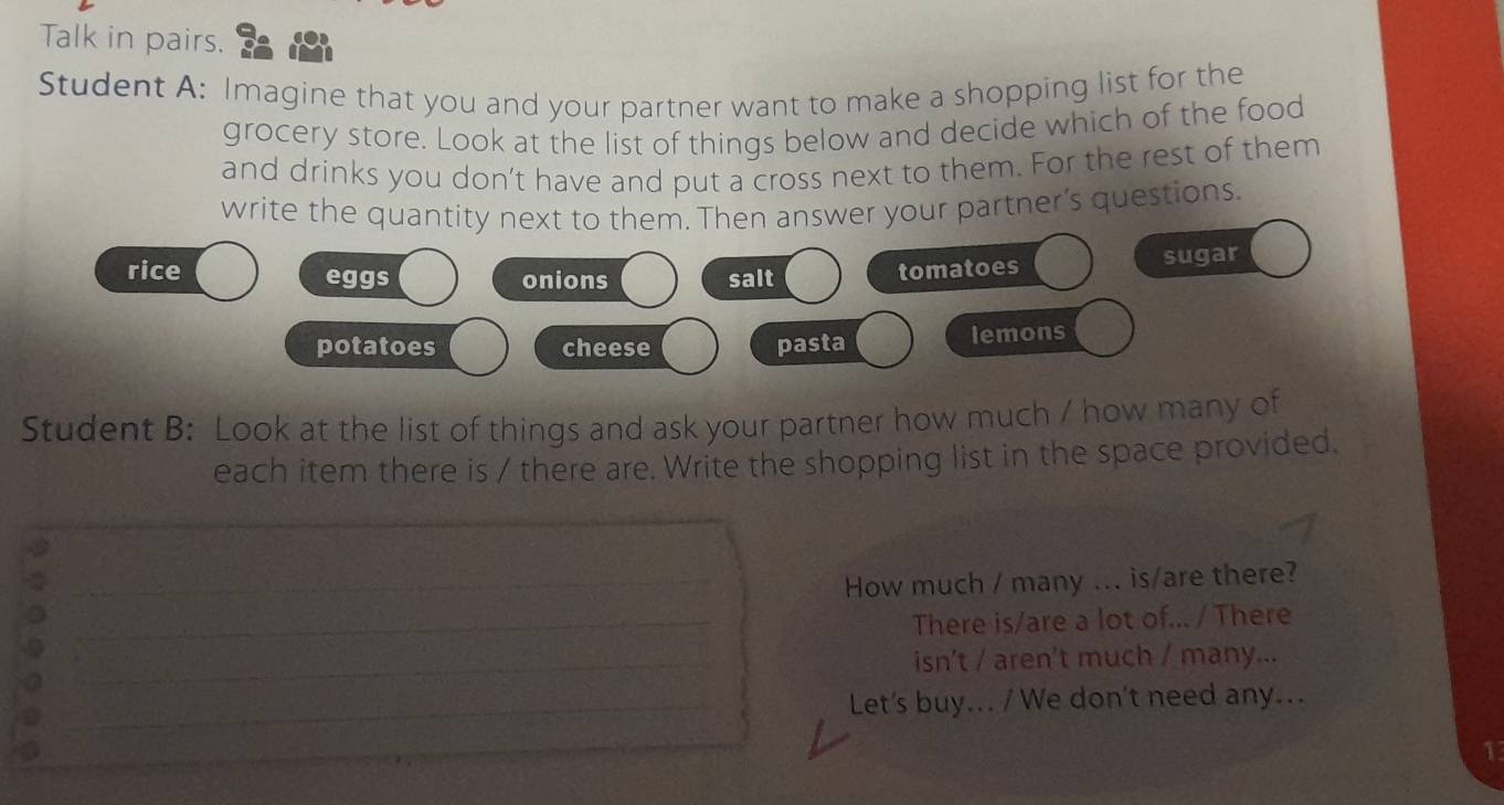 Talk in pairs. 
Student A: Imagine that you and your partner want to make a shopping list for the 
grocery store. Look at the list of things below and decide which of the food 
and drinks you don’t have and put a cross next to them. For the rest of them 
write the quantity next to them. Then answer your partner's questions. 
rice eggs onions salt sugar 
tomatoes 
potatoes cheese pasta lemons 
Student B: Look at the list of things and ask your partner how much / how many of 
each item there is / there are. Write the shopping list in the space provided. 
How much / many ... is/are there? 
There is/are a lot of... / There 
isn't / aren't much / many... 
Let's buy... / We don't need any...