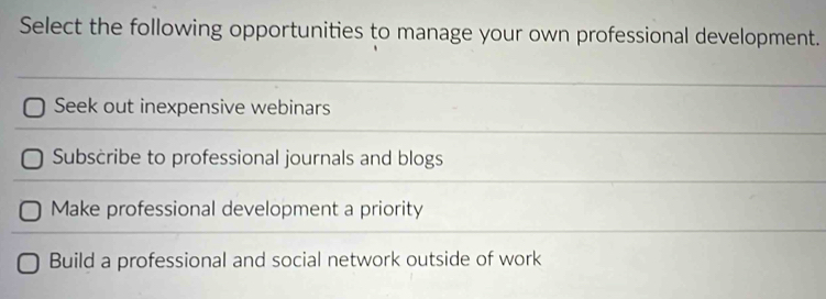 Select the following opportunities to manage your own professional development.
Seek out inexpensive webinars
Subscribe to professional journals and blogs
Make professional development a priority
Build a professional and social network outside of work