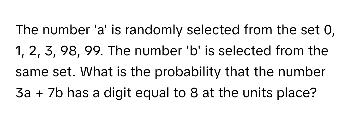 The number 'a' is randomly selected from the set 0, 1, 2, 3, 98, 99. The number 'b' is selected from the same set. What is the probability that the number 3a + 7b has a digit equal to 8 at the units place?