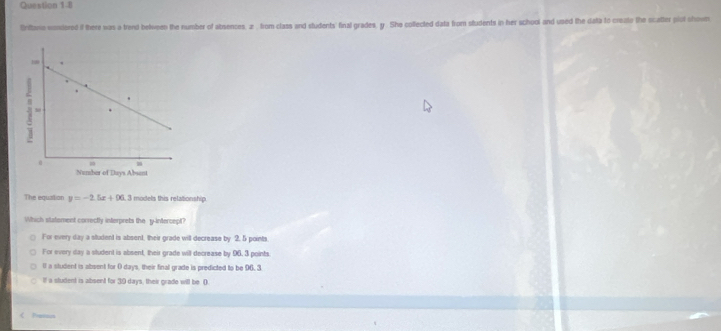 tritoo wondored if there was a trend belveen the number of absences, z. from class and students' final grades, y. She colfected data from students in her school and used the data to create the scatter plol shown
The equiation y=-2.5x+96.3 3 models this relationship.
Which statement correctly interprets the y-intercept?
For every day a student is absent, their grade will decrease by 2. 5 points
For every day a student is absent, their grade will decrease by 96. 3 points.
( a student is absent for ( days, their final grade is predicted to be 96. 3
If a student is absent for 39 days, their grade will be. ().
< Pason