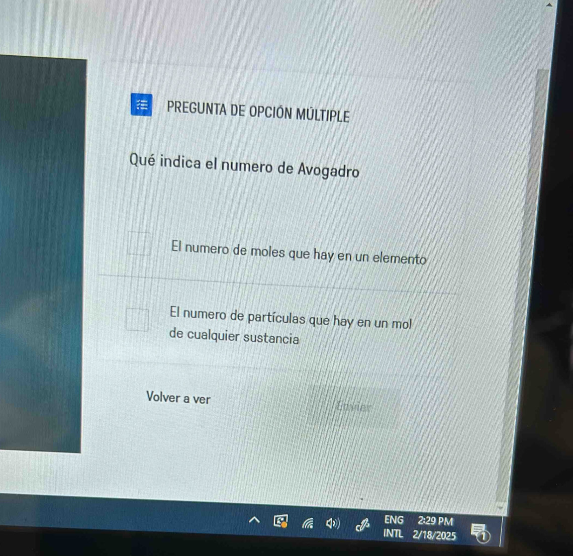 PREGUNTA DE OPCIÓN MÚLTIPLE 
Qué indica el numero de Avogadro 
El numero de moles que hay en un elemento 
El numero de partículas que hay en un mol 
de cualquier sustancia 
Volver a ver Envier 
ENG 2:29 PM 
INTL 2/18/2025