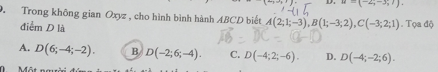 u=(-2,-3;7). 
9. Trong không gian Oxyz , cho hình bình hành ABCD biết A(2;1;-3), B(1;-3;2), C(-3;2;1). Tọa độ
điểm D là
A. D(6;-4;-2).
B D(-2;6;-4). C. D(-4;2;-6). D. D(-4;-2;6).