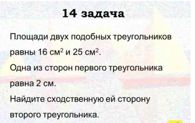 14 задача 
Πлошади двух πодобньх треугольников 
равныi 16cm^2 25cM^2. 
Одна из сторон лервого треугольника 
равна 2 cм. 
Найдите сходственную ей сторону 
второго треугольника.