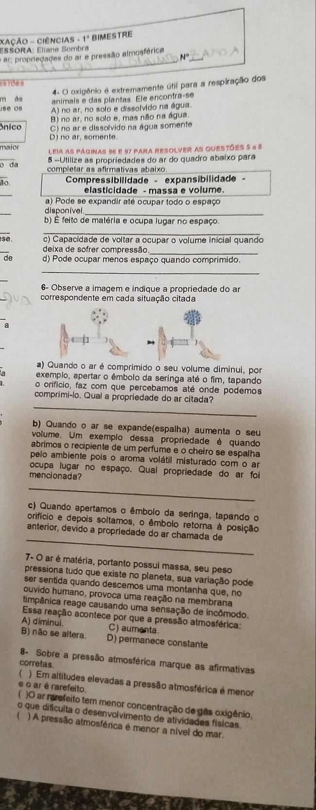 XAÇÃO - CIÊNCIAS - 1º BIMESTRE
ESSORA: Eliane Sombra
a ar, propriedades do ar e pressão almosférica
N°
Tôns
4- O oxigênio e extremamente útil para a respiração dos
n as animals e das plantas. Ele encontra-se
use os A) no ar, no solo e dissolvido na água.
B) no ar, no solo e, mas não na água.
ônico C) no ar e dissolvido na água somente
D) no ar, somente.
maior Leia aS PÁgINAs 96 e 97 pArA RESOLVER AS QUESTÕES 5 a 6
5 -Utilize as propriedades do ar do quadro abaixo para
o da completar as afirmativas abaixo.
ão.
Compressibilidade - expansibilidade -
elasticidade - massa e volume.
a) Pode se expandir até ocupar todo o espaço
_
disponível_
b) É feito de matéria e ocupa lugar no espaço.
_
se. c) Capacidade de voltar a ocupar o volume inicial quando
deixa de sofrer compressão
_
de d) Pode ocupar menos espaço quando comprimido.
_
6- Observe a imagem e indique a propriedade do ar
correspondente em cada situação citada
a
) Quando o ar é comprimido o seu volume diminui, por
exemplo, apertar o êmbolo da seringa até o fim, tapando
a o orifício, faz com que percebamos até onde podemos
_
comprimi-lo. Qual a propriedade do ar citada?
b) Quando o ar se expande(espalha) aumenta o seu
volume. Um exemplo dessa propriedade é quando
abrimos o recipiente de um perfume e o cheiro se espalha
pelo ambiente pois o aroma volátil misturado com o ar
ocupa lugar no espaço. Qual propriedade do ar foi
mencionada?
_
c) Quando apertamos o êmbolo da seringa, tapando o
orifício e depois soltamos, o êmbolo retorna à posição
_
anterior, devido a propriedade do ar chamada de
7- O ar é matéria, portanto possui massa, seu peso
pressiona tudo que existe no planeta, sua variação pode
ser sentida quando descemos uma montanha que, no
ouvido humano, provoca uma reação na membrana
timpânica reage causando uma sensação de incômodo.
Essa reação acontece por que a pressão atmosférica:
A) diminui. C) aumenta
B) não se altera. D) permanece constante
8- Sobre a pressão atmosférica marque as afirmativas
corretas
 ) Em altitudes elevadas a pressão atmosférica é menor
e o ar é rarefeito.
)O ar rarefeito tem menor concentração de gas oxigênio,
o que dificulta o desenvolvimento de atividades físicas.
) A pressão atmosférica é menor a nível do mar.