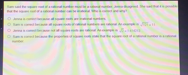 Sam said the square root of a rational number must be a rational number. Jenna disagreed. She said that it is possible
that the square root of a rational number can be irrational. Who is correct and why?
O   Jenna is correct because all square roots are irrational numbers
○ Sam is correct because all square roots of rational numbers are rational. An example is sqrt(121)=11
Jenna is correct because not all square roots are rational. An example is sqrt(2)=1.414213
O Sam is correct because the properties of square roots state that the square root of a rational number is a rational
number.