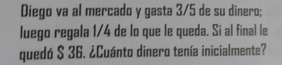 Diego va al mercado y gasta 3/5 de su dinero; 
luego regala 1/4 de lo que le queda. Si al final le 
quedó $ 36. ¿Cuánto dinero tenía inicialmente?