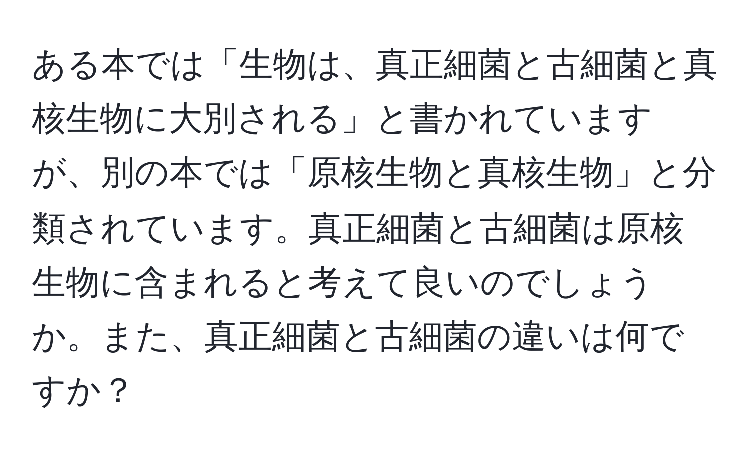 ある本では「生物は、真正細菌と古細菌と真核生物に大別される」と書かれていますが、別の本では「原核生物と真核生物」と分類されています。真正細菌と古細菌は原核生物に含まれると考えて良いのでしょうか。また、真正細菌と古細菌の違いは何ですか？