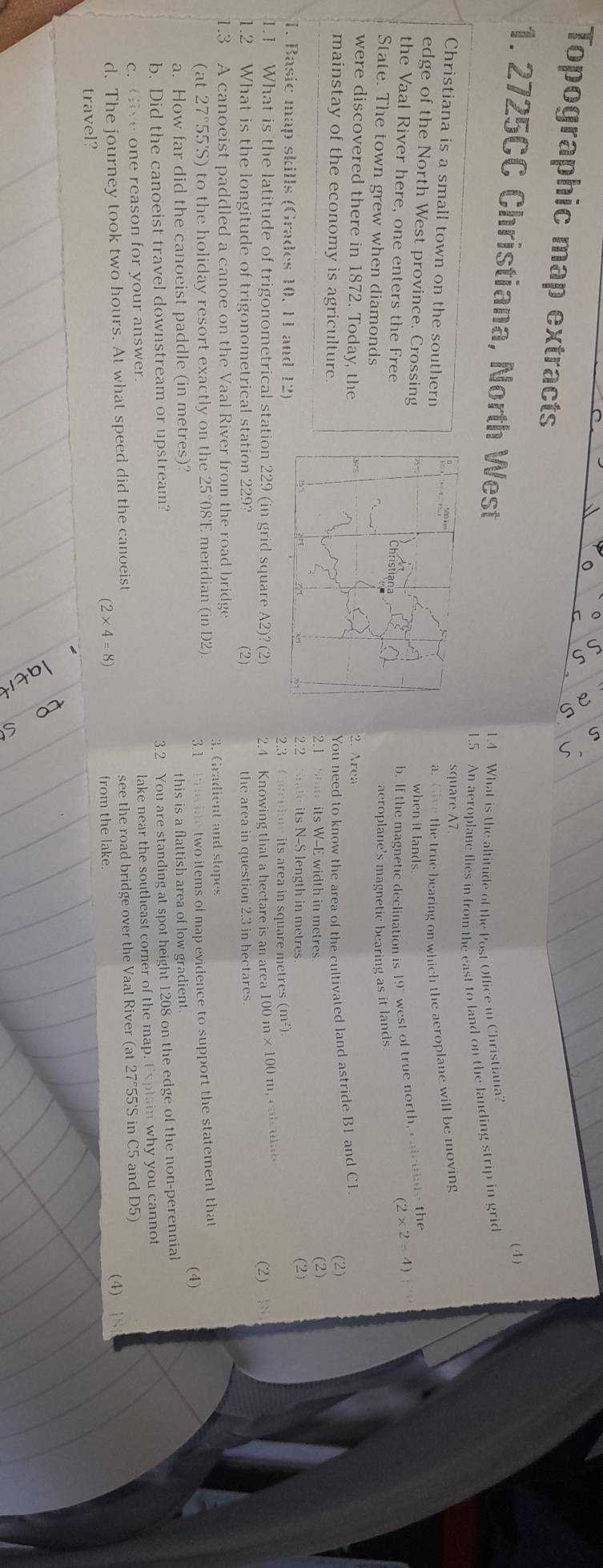Topographic map extracts
(4)
1. 2725CC Christiana, North West
1.4 What is the altitude of the Post Office in Christiana?
1.5 An aeroplane flies in from the east to land on the landing strip in grid
square A7
Christiana is a small town on the southern
a.  the true bearing on which the aeroplane will be moving
edge of the North West province. Crossing
when it lands
the Vaal River here, one enters the Free
b. If the magnetic declination is 19" west of true north, catcuiate the
Christian
(2* 2=4) j o
aeroplane's magnetic bearing as it lands
State. The town grew when diamonds 2. Area
were discovered there in 1872. Today, the
You need to know the area of the cultivated land astride B1 and C1.
mainstay of the economy is agriculture. (2)
2.1 S its W-E width in metres (2)
2.2 State its N-S length in metres (2)
1. Basic map skills (Grades 10, 11 and 12)
2.3 Cnenie its area in square metres (m²).
1.1 What is the latitude of trigonometrical station 229 (in grid square A2)? (2)  2.4 Knowing that a hectare is an area 100 m × 100 m, catcult (2) 
1.2 What is the longitude of trigonometrical station 229 (2) the area in question 2.3 in hectares
1.3 A canoeist paddled a canoe on the Vaal River from the road bridge
3. Gradient and stopes
(at 27°55'S) to the holiday resort exactly on the 25°08'E meridian (in D2)
3.1  fravite two items of map evidence to support the statement that
(4)
a. How far did the canoeist paddle (in metres)? this is a flattish area of low gradient
b. Did the canoeist travel downstream or upstream?
c. Give one reason for your answer. 3.2 You are standing at spot height 1208 on the edge of the non-perennial
lake near the southeast corner of the map. Explain why you cannot
d. The journey took two hours. At what speed did the canoeist see the road bridge over the Vaal River (at 27°55'S in C5 and D5)
(2* 4=8)
travel? from the lake. (4)
a