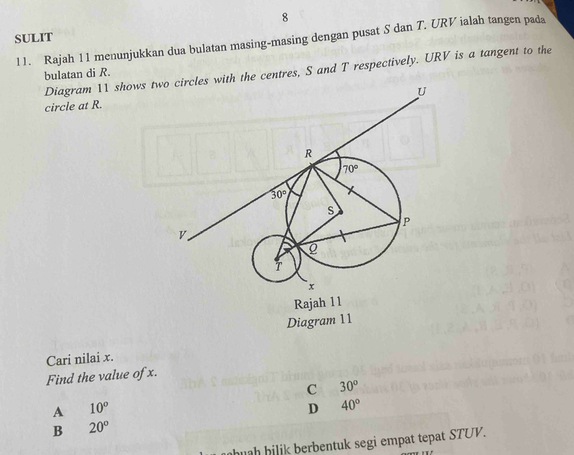 SULIT
11. Rajah 11 menunjukkan dua bulatan masing-masing dengan pusat S dan T. URV ialah tangen pada
Diagram 11 shows twth the centres, S and T respectively. URV is a tangent to the
bulatan di R.
circle at R.
Diagram 11
Cari nilai x.
Find the value of x.
C 30°
A 10°
D 40°
B 20°
huh hi li  berbentuk segi empat tepat STUV.