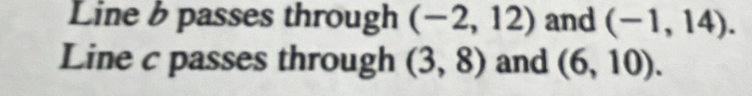 Line b passes through (-2,12) and (-1,14). 
Line c passes through (3,8) and (6,10).