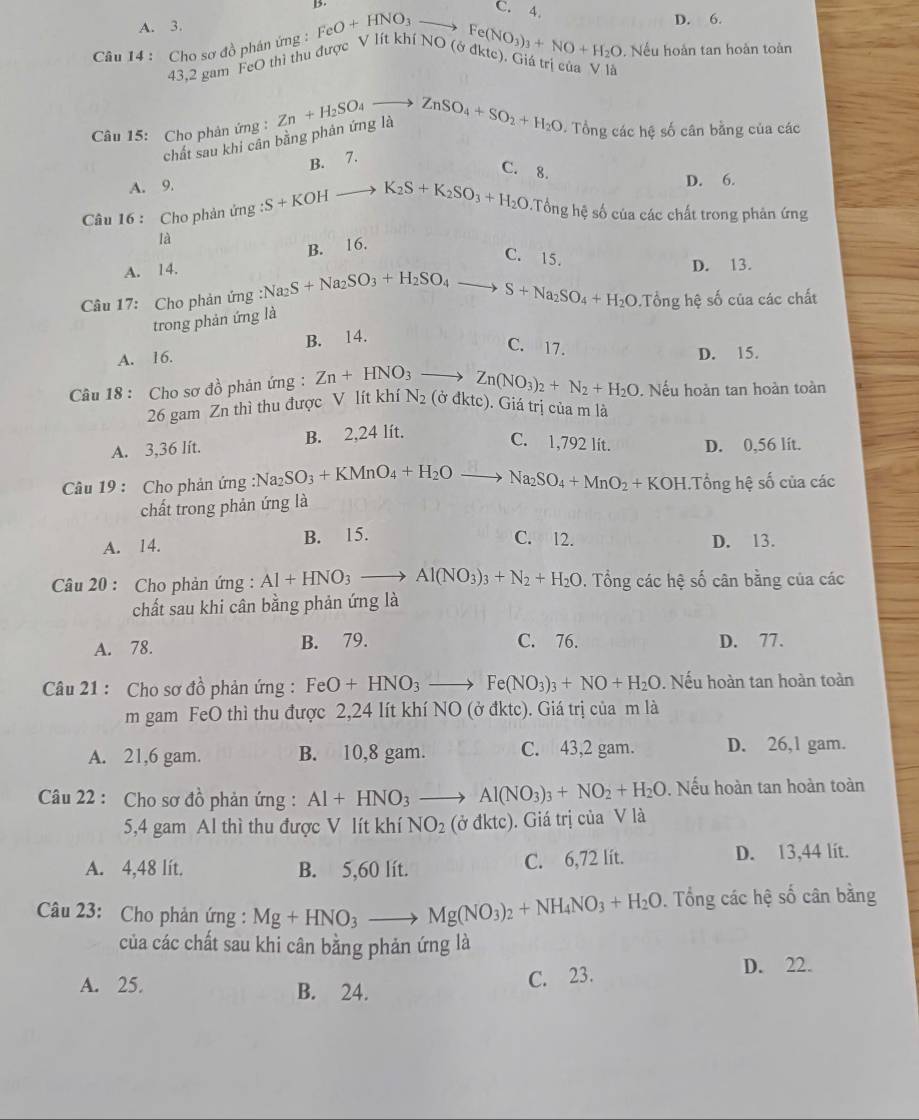 C. 4.
A. 3.
D. 6.
Câu 14 : Cho sơ đồ phán ứng : FeO+HNO_3 to Fe(NO_3)_3+NO+H_2O. Nếu hoàn tan hoàn toàn
43,2 gam FeO thì thu được V lít khí NO (ở đktc). Giá trị của V là
Câu 15: Cho phản ứng : Zn+H_2SO_4to ZnSO_4+SO_2+H_2O - Tổng các hệ số cân bằng của các
chất sau khi cân bằng phản ứng là
B. 7.
C. 8.
A. 9. D. 6.
Câu 16 : Cho phản ứng :S+KOH_  K_2S+K_2SO_3+H_2O Tổng hệ số của các chất trong phản ứng
là
B. 16.
C. 15.
A. 14. D. 13.
Câu 17: Cho phản ứng :Na_2S+Na_2SO_3+H_2SO_4to S+Na_2SO_4+H_2O Tổng hệ số của các chất
trong phản ứng là
A. 16. B. 14.
C. 17.
D. 15.. Nếu hoàn tan hoàn toàn
Câu 18 : Cho sơ đồ phản ứng : Zn+HNO_3to Zn(NO_3)_2+N_2+H_2O N_2 (ở đktc). Giá trị của m là
26 gam Zn thì thu được V lít khí
A. 3,36 lít. B. 2,24 lít.
C. 1,792 lit. D. 0,56 lít.
Câu 19 : Cho phản ứng :1 Na_2SO_3+KMnO_4+H_2Oto Na_2SO_4+MnO_2+KOH. 1 Tổng hệ số của các
chất trong phản ứng là
A. 14. B. 15. C. 12. D. 13.
Câu 20 : Cho phản ứng : Al+HNO_3to Al(NO_3)_3+N_2+H_2O. Tổng các hệ số cân bằng của các
chất sau khi cân bằng phản ứng là
A. 78. B. 79. C. 76. D. 77.
Câu 21 : Cho sơ đồ phản ứng : FeO+HNO_3to Fe(NO_3)_3+NO+H_2O. Nếu hoàn tan hoàn toàn
m gam FeO thì thu được 2,24 lít khí NO (ở đktc). Giá trị của m là
A. 21,6 gam. B. 10,8 gam. C. 43,2 gam. D. 26,l gam.
Câu 22 : Cho sơ đồ phản ứng : Al+HNO_3to Al(NO_3)_3+NO_2+H_2O. Nếu hoàn tan hoàn toàn
5,4 gam Al thì thu được V lít khí NO_2 (partial dkt c). Giá trị của V là
A. 4,48 lít. B. 5,60 lít. C. 6,72 lít. D. 13,44 lit.
Câu 23: Cho phản ứng : Mg+HNO_3to Mg(NO_3)_2+NH_4NO_3+H_2O. Tổng các hệ số cân bằng
của các chất sau khi cân bằng phản ứng là
A. 25 B. 24.
C. 23. D. 22.