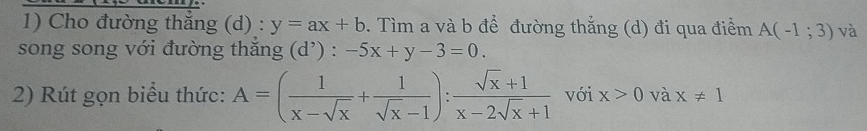 Cho đường thắng (d) : y=ax+b. Tìm a và b để đường thắng (d) đi qua điểm A(-1;3) và 
song song với đường thắng d^, ) : -5x+y-3=0. 
2) Rút gọn biểu thức: A=( 1/x-sqrt(x) + 1/sqrt(x)-1 ): (sqrt(x)+1)/x-2sqrt(x)+1  với x>0 và x!= 1