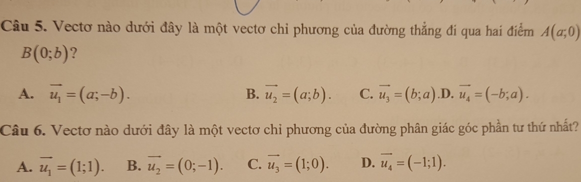 Vectơ nào dưới đây là một vectơ chỉ phương của đường thẳng đi qua hai điểm A(a;0)
B(0;b) ?
A. vector u_1=(a;-b). vector u_2=(a;b). C. vector u_3=(b;a) .D. vector u_4=(-b;a). 
B.
Câu 6. Vectơ nào dưới đây là một vectơ chỉ phương của đường phân giác góc phần tư thứ nhất?
A. vector u_1=(1;1). B. vector u_2=(0;-1). C. vector u_3=(1;0). D. vector u_4=(-1;1).