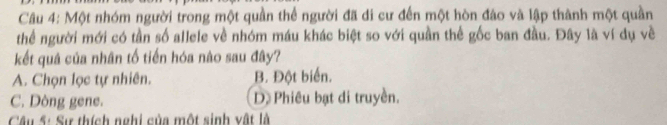 Một nhóm người trong một quần thể người đã di cư đến một hòn đảo và lập thành một quần
thể người mới có tần số allele về nhóm máu khác biệt so với quần thể gốc ban đầu. Đây là ví dụ về
kết quá của nhân tố tiến hóa nào sau đây?
A. Chọn lọc tự nhiên. B. Đột biển.
C. Dòng gene. D. Phiêu bạt di truyền.
Câu 5: Sự thích nghi của một sinh vật là