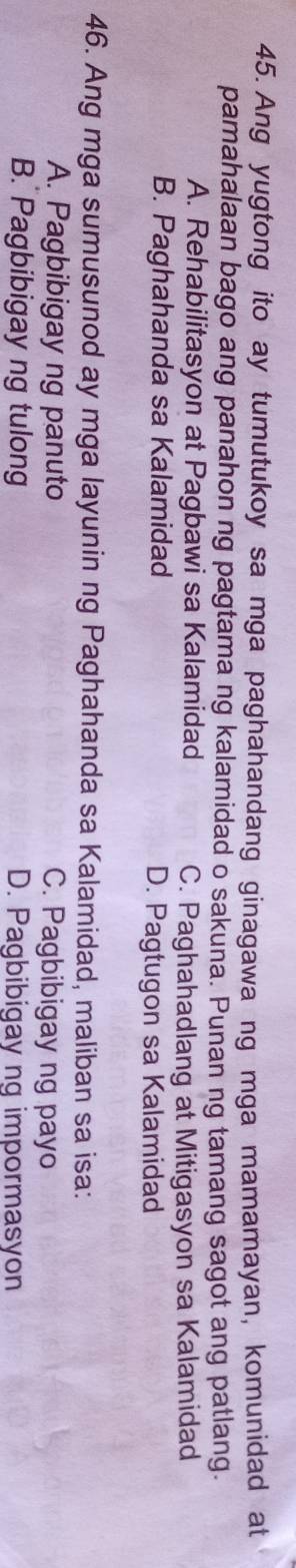 Ang yugtong ito ay tumutukoy sa mga paghahandang ginagawa ng mga mamamayan, komunidad at
pamahalaan bago ang panahon ng pagtama ng kalamidad o sakuna. Punan ng tamang sagot ang patlang.
A. Rehabilitasyon at Pagbawi sa Kalamidad C. Paghahadlang at Mitigasyon sa Kalamidad
B. Paghahanda sa Kalamidad D. Pagtugon sa Kalamidad
46. Ang mga sumusunod ay mga layunin ng Paghahanda sa Kalamidad, maliban sa isa:
A. Pagbibigay ng panuto C. Pagbibigay ng payo
B. Pagbibigay ng tulong D. Pagbibigay ng impormasyon