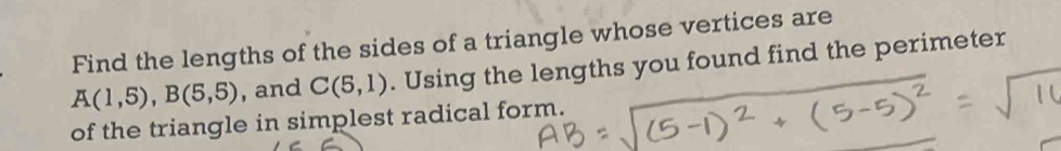 Find the lengths of the sides of a triangle whose vertices are
A(1,5), B(5,5) , and C(5,1). Using the lengths you found find the perimeter 
of the triangle in simplest radical form.