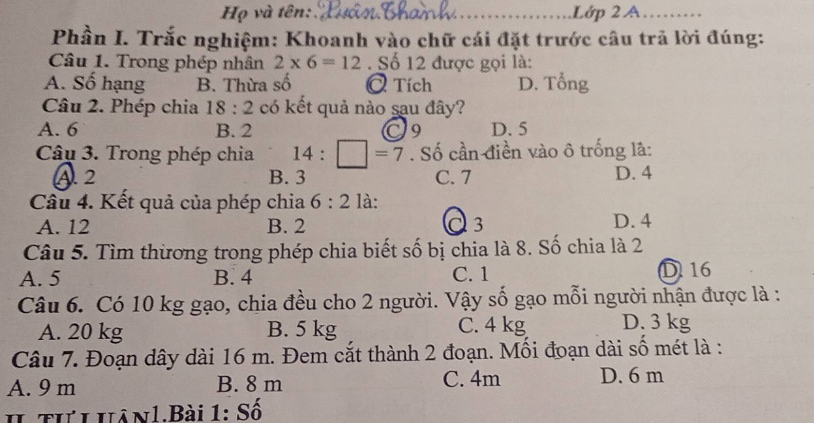 Họ và tên: _Lớp 2 A_ 
Phần I. Trắc nghiệm: Khoanh vào chữ cái đặt trước câu trả lời đúng:
Câu 1. Trong phép nhân 2* 6=12. Số 12 được gọi là:
A. Số hạng B. Thừa số Ở Tích D. Tổng
Câu 2. Phép chia 18:2 có kết quả nào sau đây?
A. 6 B. 2 O9 D. 5
Câu 3. Trong phép chia 14:□ =7. Số cần điền vào ô trống là:
A. 2 B. 3 C. 7 D. 4
Câu 4. Kết quả của phép chia 6:2 là:
A. 12 B. 2 C3
D. 4
Câu 5. Tìm thương trong phép chia biết số bị chia là 8. Số chia là 2
A. 5 B. 4 C. 1
D 16
Câu 6. Có 10 kg gạo, chia đều cho 2 người. Vậy số gạo mỗi người nhận được là :
A. 20 kg B. 5 kg C. 4 kg
D. 3 kg
Câu 7. Đoạn dây dài 16 m. Đem cắt thành 2 đoạn. Mối đoạn dài số mét là :
A. 9 m B. 8 m C. 4m
D. 6 m
h tưihân1.Bài 1: Số