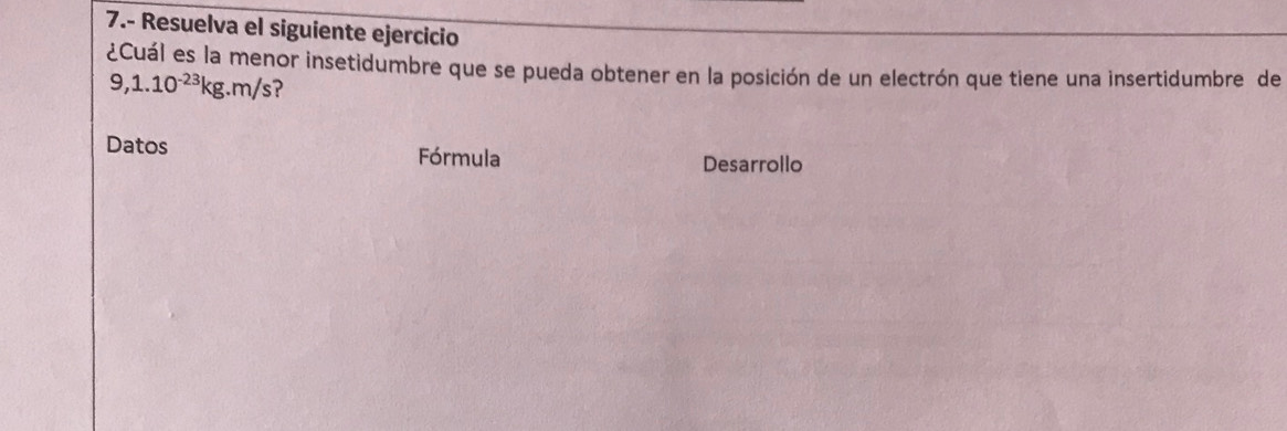 7.- Resuelva el siguiente ejercicio 
¿Cuál es la menor insetidumbre que se pueda obtener en la posición de un electrón que tiene una insertidumbre de
9,1.10^(-23)kg.m/s
Datos Fórmula 
Desarrollo