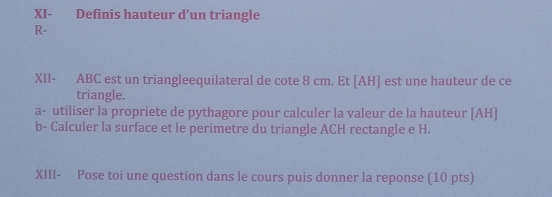 XI- Definis hauteur d’un triangle 
R- 
XII- ABC est un triangleequilateral de cote 8 cm. Et [ AH ] est une hauteur de ce 
triangle. 
a- utiliser la propriete de pythagore pour calculer la valeur de la hauteur [ AH ] 
b- Calculer la surface et le perimetre du triangle ACH rectangle e H. 
XIII- Pose toi une question dans le cours puis donner la reponse (10 pts)