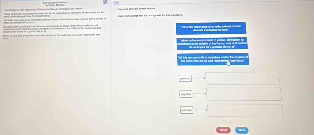 8on (naugural Address by Nettuce Mandela ty
lon Mamilin, Yoor Hiytoosnes, Distiequished Ouedh, Conrades and Friendc
liulas, sill of as do, by our prosence tarm, and by our crietratians is other parts if our country and the Drag each tille to the correct location
worts, eaver plory and hupn to newburn sherty Match each excerpt from the passage with the tone it conveys.
wich a humanty wit be gout Cht of the asperense of an extreardnary human disaster that lted too long, must be bom a society of
Our darly deeth in intinary South Alricam must produce an actual South African reality that wit
nmtors humonty's bellef in jussion, strengtten its conistencr in the nobility of the human soul and "out of the experience of an extraordinary human
disaster that lasted too long"
vulty ld this we oe both to nurselves and to the peoples of the world who are so well represented here
"reinforce humanity's belief in justice, strengthen its
confidence in the nobility of the human soul and sustain
all our hopes for a glorious life for al!"
"All this we owe both to ourselves and to the peoples of
the world who are so well representr_" here today."
gracious
regredul
optimistc
Reset Next